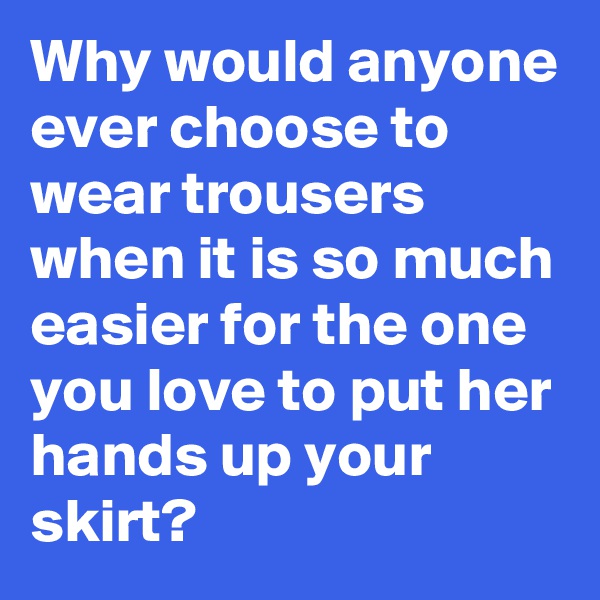 Why would anyone ever choose to wear trousers when it is so much easier for the one you love to put her hands up your skirt?