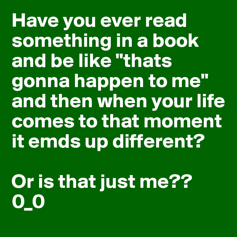Have you ever read something in a book and be like "thats gonna happen to me" and then when your life comes to that moment it emds up different?

Or is that just me?? 0_0