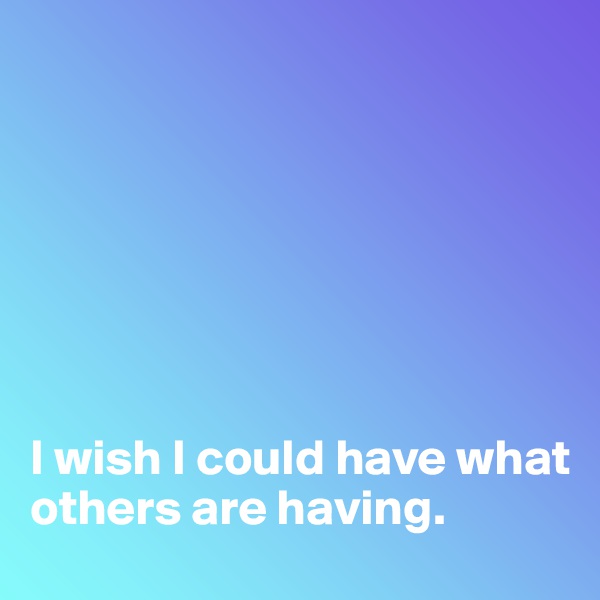 







I wish I could have what others are having.