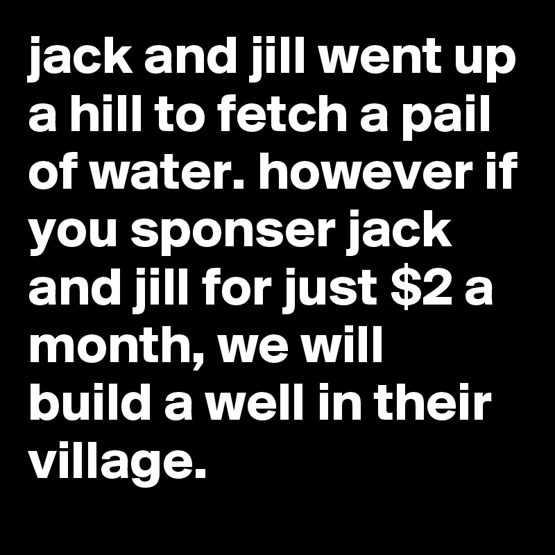 jack and jill went up a hill to fetch a pail of water. however if you sponser jack and jill for just $2 a month, we will build a well in their village.