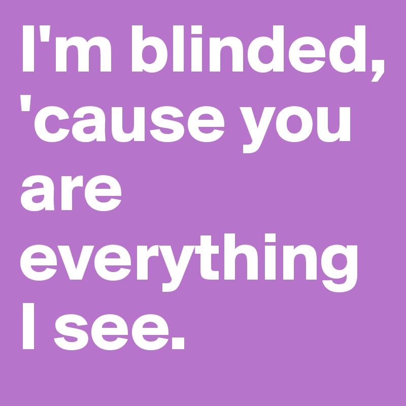 I'm blinded, 'cause you are everything I see.