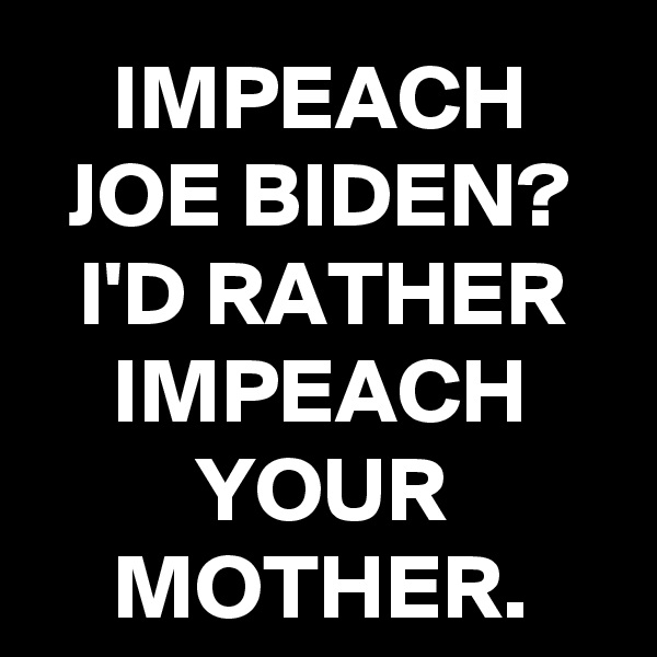 IMPEACH JOE BIDEN? I'D RATHER IMPEACH YOUR MOTHER.