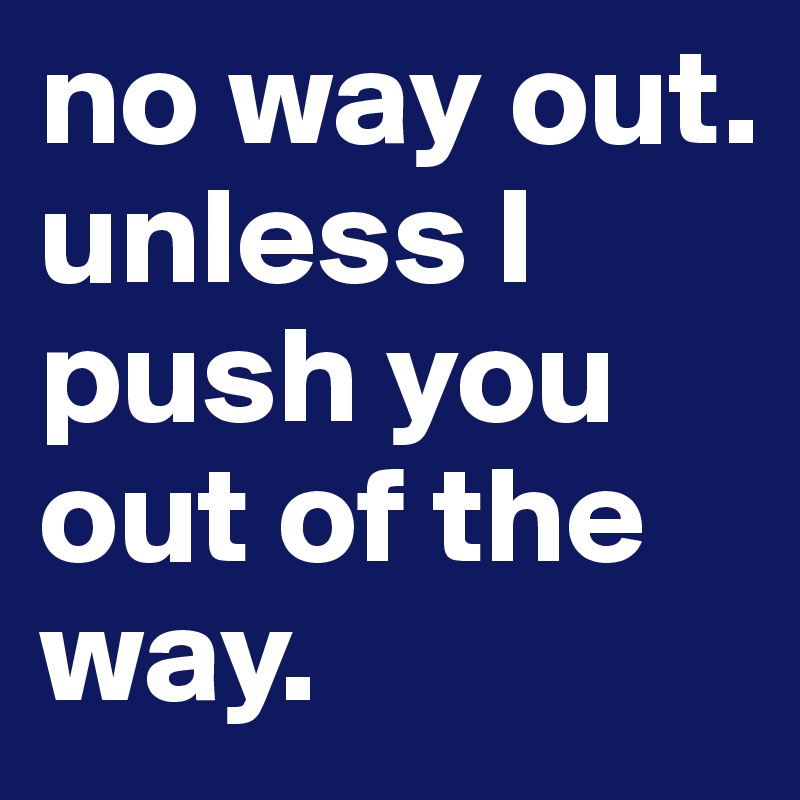no way out. 
unless I push you out of the way.