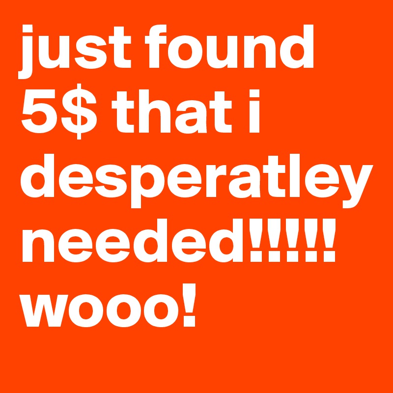 just found 5$ that i desperatley needed!!!!! wooo!