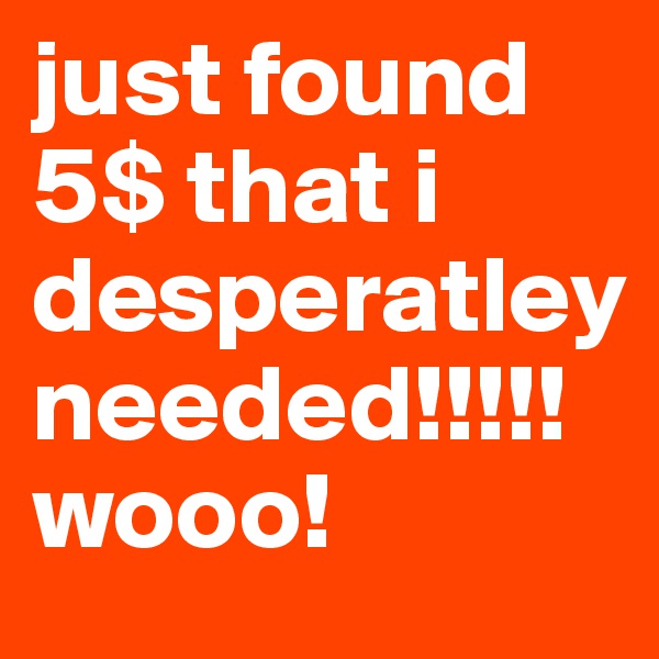 just found 5$ that i desperatley needed!!!!! wooo!