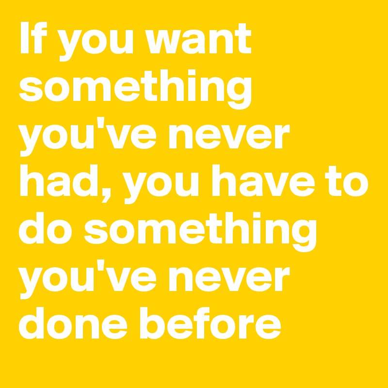 If you want something you've never had, you have to do something you've never done before