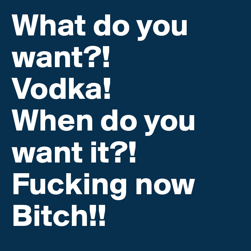 What do you want?! 
Vodka!
When do you want it?!
Fucking now Bitch!!