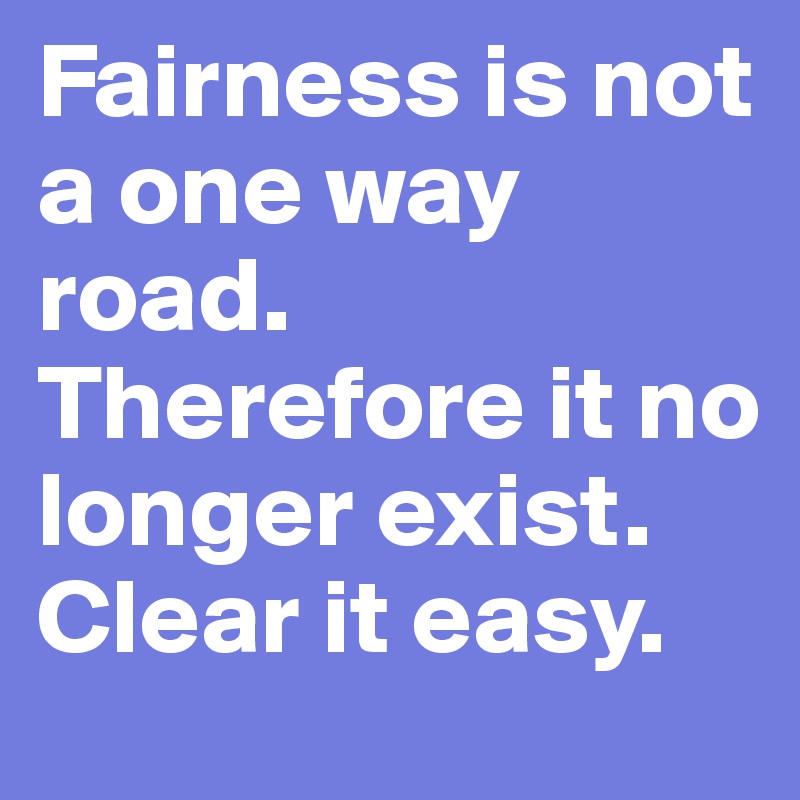 Fairness is not a one way road. Therefore it no longer exist. Clear it easy. 