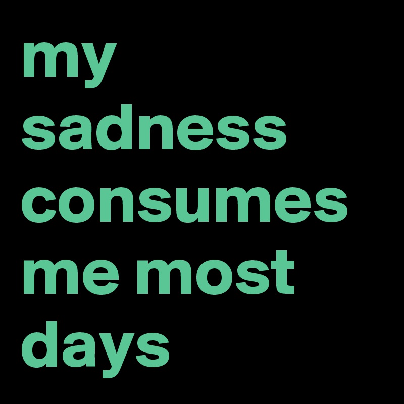 my sadness consumes me most days