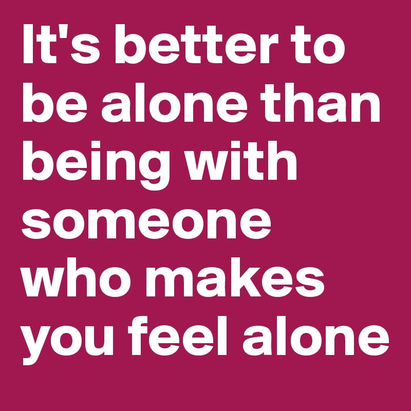 It's better to be alone than being with someone who makes you feel alone