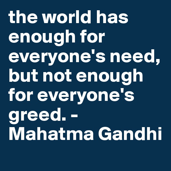 the world has enough for everyone's need, but not enough for everyone's greed. -Mahatma Gandhi