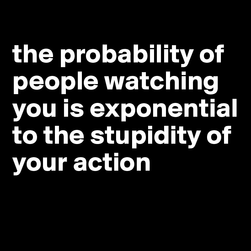 
the probability of people watching you is exponential to the stupidity of your action

