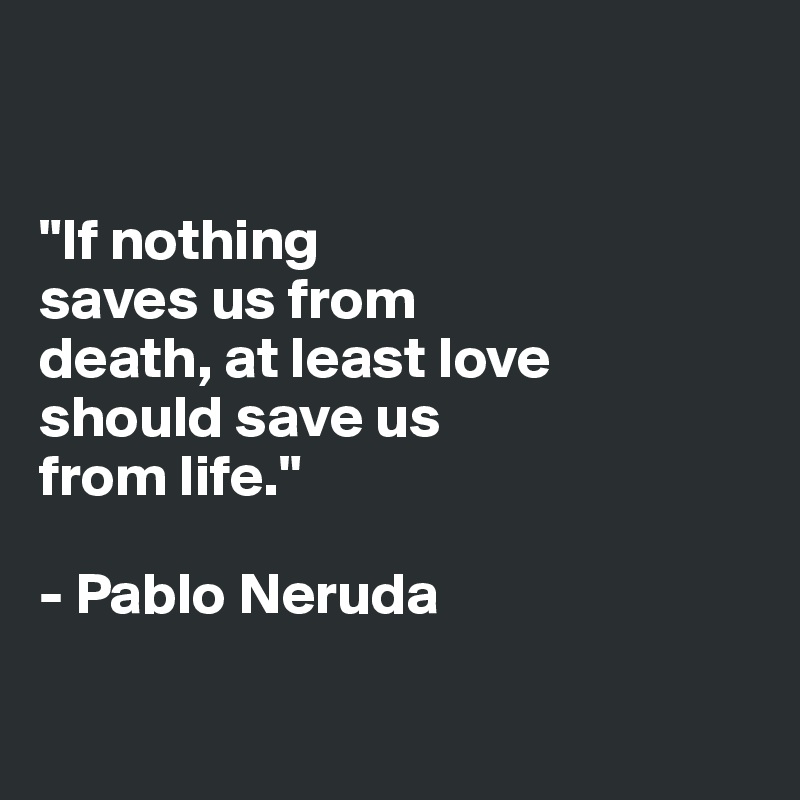 


"If nothing 
saves us from 
death, at least love 
should save us 
from life."

- Pablo Neruda

