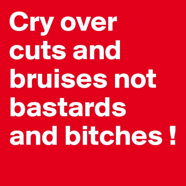 Cry over cuts and bruises not bastards and bitches ! 
