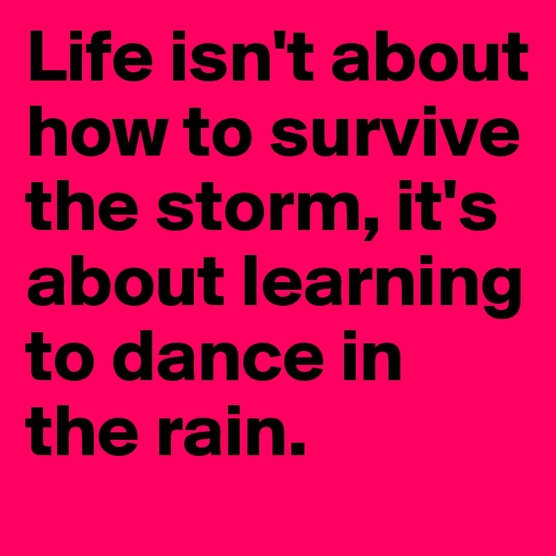 Life isn't about how to survive the storm, it's about learning to dance in the rain. 