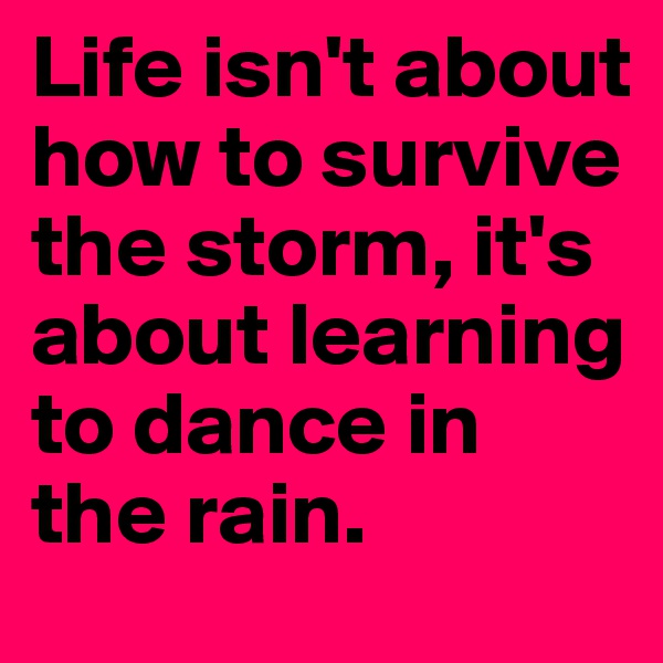 Life isn't about how to survive the storm, it's about learning to dance in the rain. 