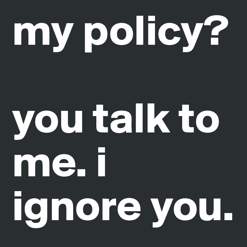 my policy?

you talk to me. i ignore you.