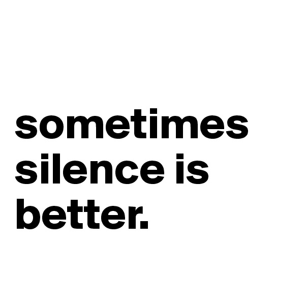 

sometimes silence is better. 
