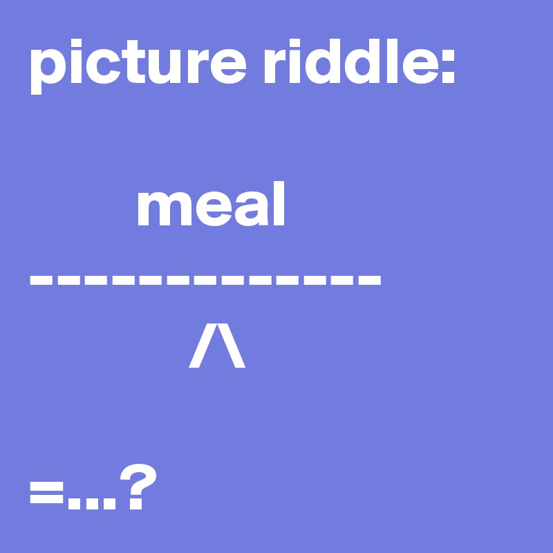 picture riddle:

        meal
-------------
            /\

=...?