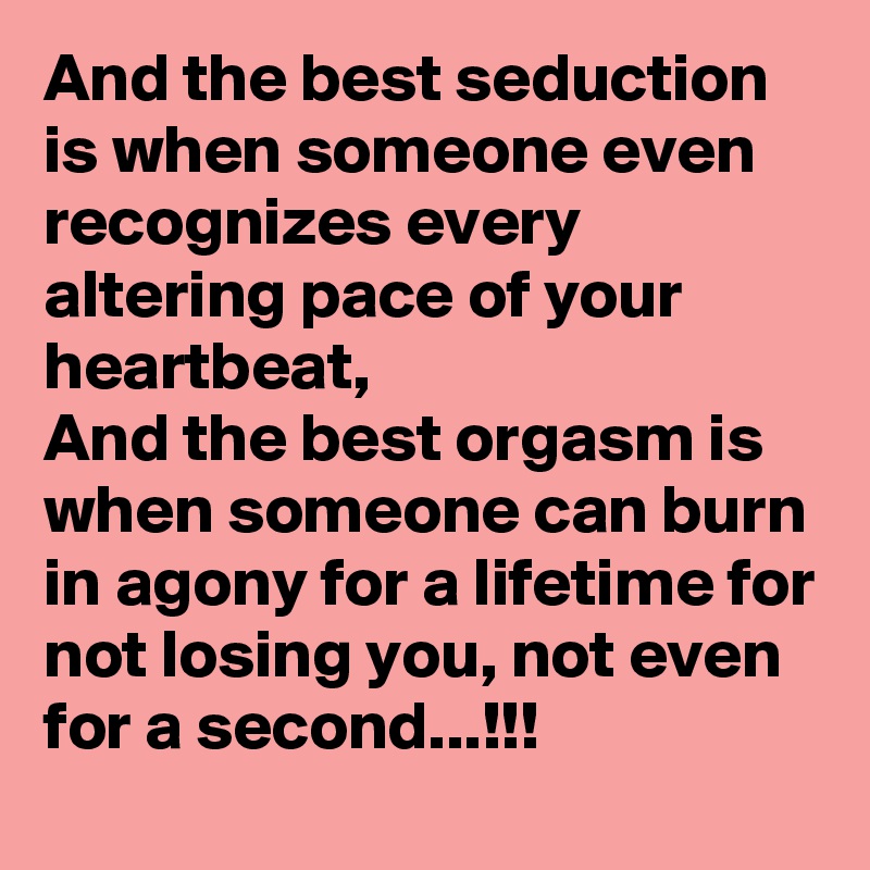 And the best seduction is when someone even recognizes every altering pace of your heartbeat,
And the best orgasm is when someone can burn in agony for a lifetime for not losing you, not even for a second...!!!