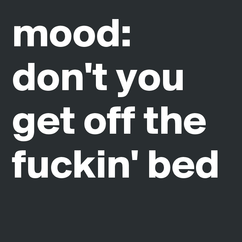 mood: don't you get off the fuckin' bed