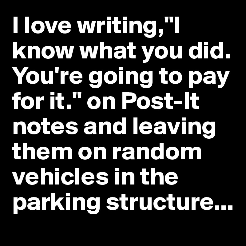I love writing,"I know what you did. You're going to pay for it." on Post-It notes and leaving them on random vehicles in the parking structure...