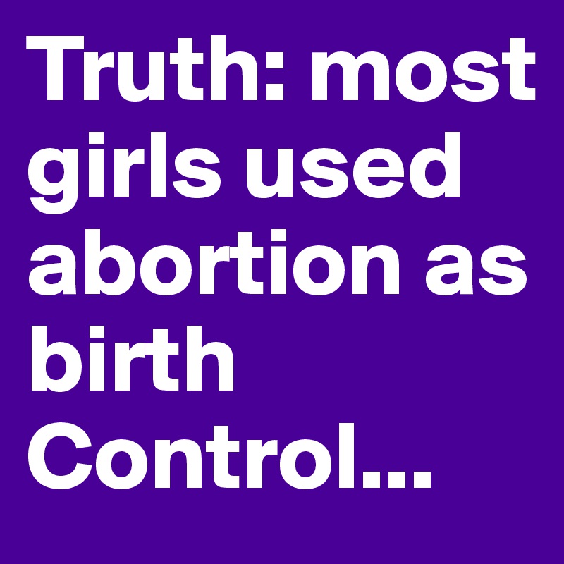 Truth: most girls used abortion as birth Control...