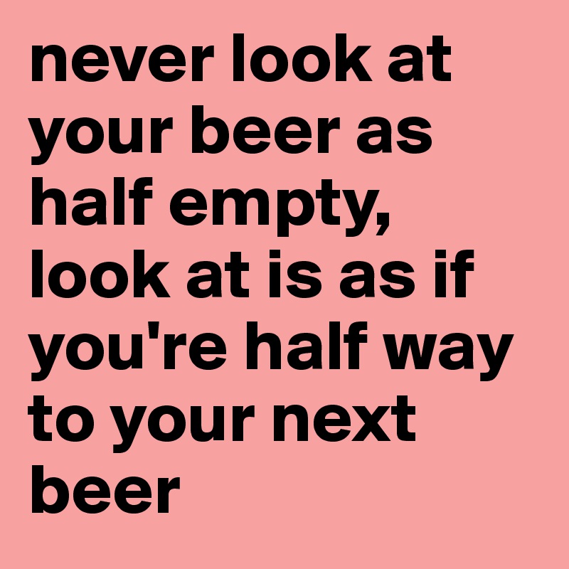 never look at your beer as half empty, look at is as if you're half way to your next beer