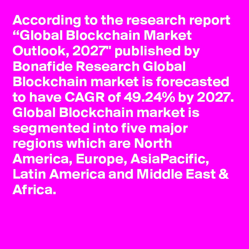 According to the research report “Global Blockchain Market Outlook, 2027" published by Bonafide Research Global Blockchain market is forecasted to have CAGR of 49.24% by 2027. Global Blockchain market is segmented into five major regions which are North America, Europe, AsiaPacific, Latin America and Middle East & Africa. 

