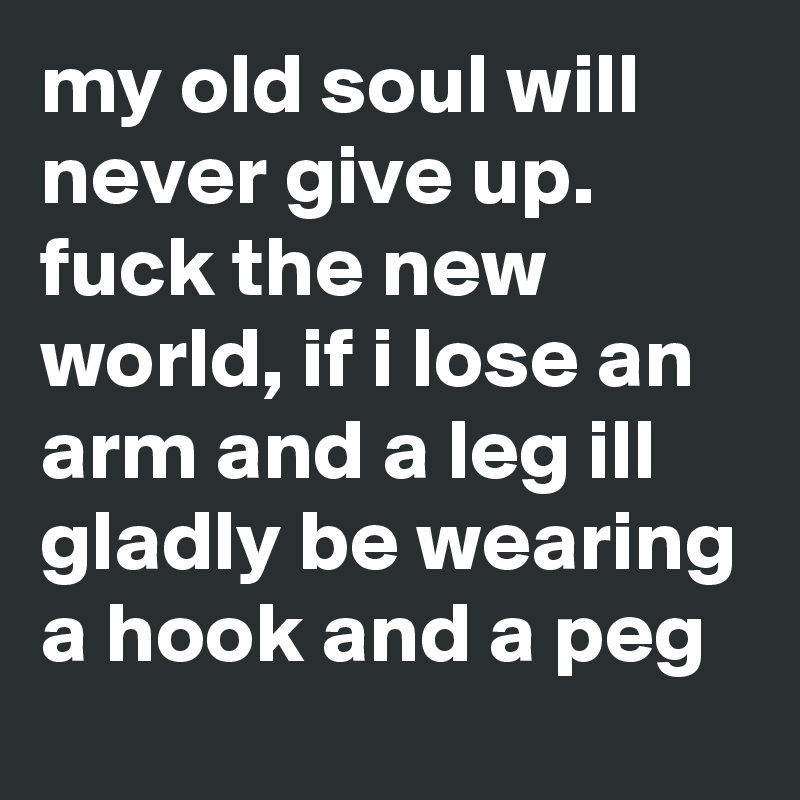 my old soul will never give up. fuck the new world, if i lose an arm and a leg ill gladly be wearing a hook and a peg