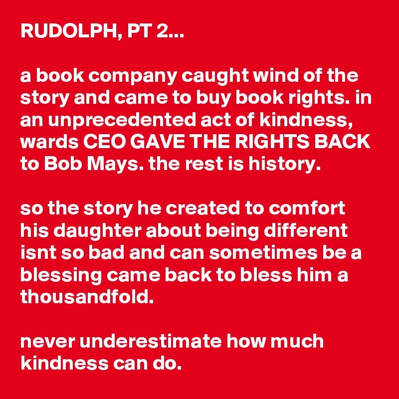 RUDOLPH, PT 2...

a book company caught wind of the story and came to buy book rights. in an unprecedented act of kindness, wards CEO GAVE THE RIGHTS BACK to Bob Mays. the rest is history.

so the story he created to comfort his daughter about being different isnt so bad and can sometimes be a blessing came back to bless him a thousandfold.

never underestimate how much kindness can do. 