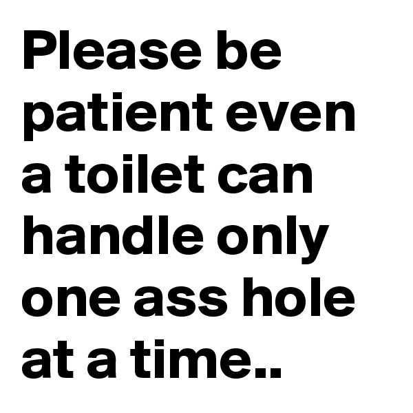 Please be patient even a toilet can handle only one ass hole at a time..