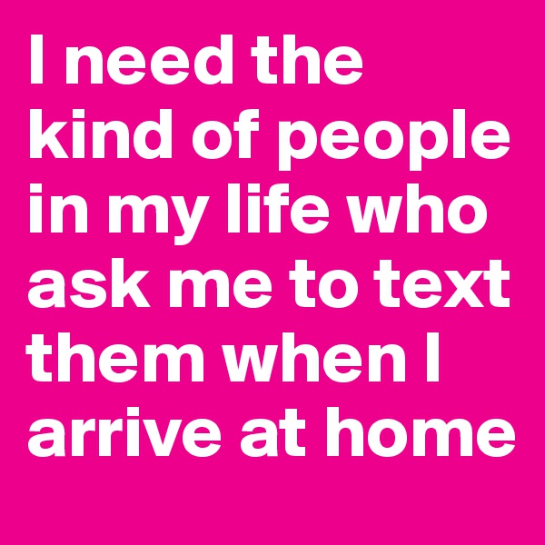 I need the kind of people in my life who ask me to text them when I arrive at home