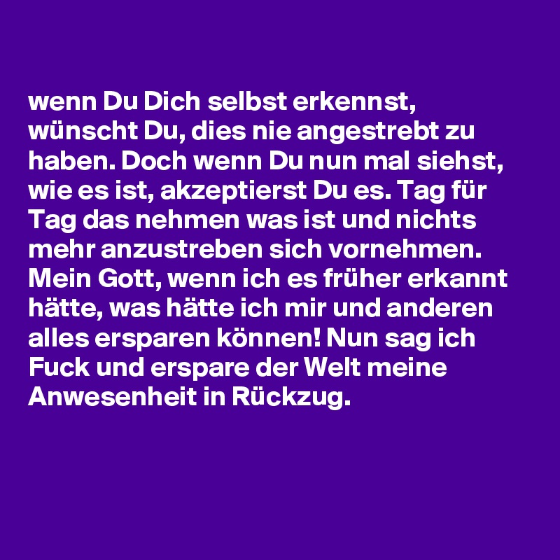 

wenn Du Dich selbst erkennst, wünscht Du, dies nie angestrebt zu haben. Doch wenn Du nun mal siehst, wie es ist, akzeptierst Du es. Tag für Tag das nehmen was ist und nichts mehr anzustreben sich vornehmen. Mein Gott, wenn ich es früher erkannt hätte, was hätte ich mir und anderen alles ersparen können! Nun sag ich Fuck und erspare der Welt meine Anwesenheit in Rückzug. 



