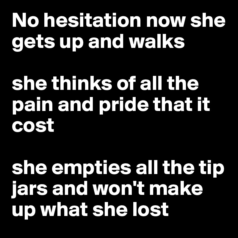 No hesitation now she gets up and walks

she thinks of all the pain and pride that it cost

she empties all the tip jars and won't make up what she lost