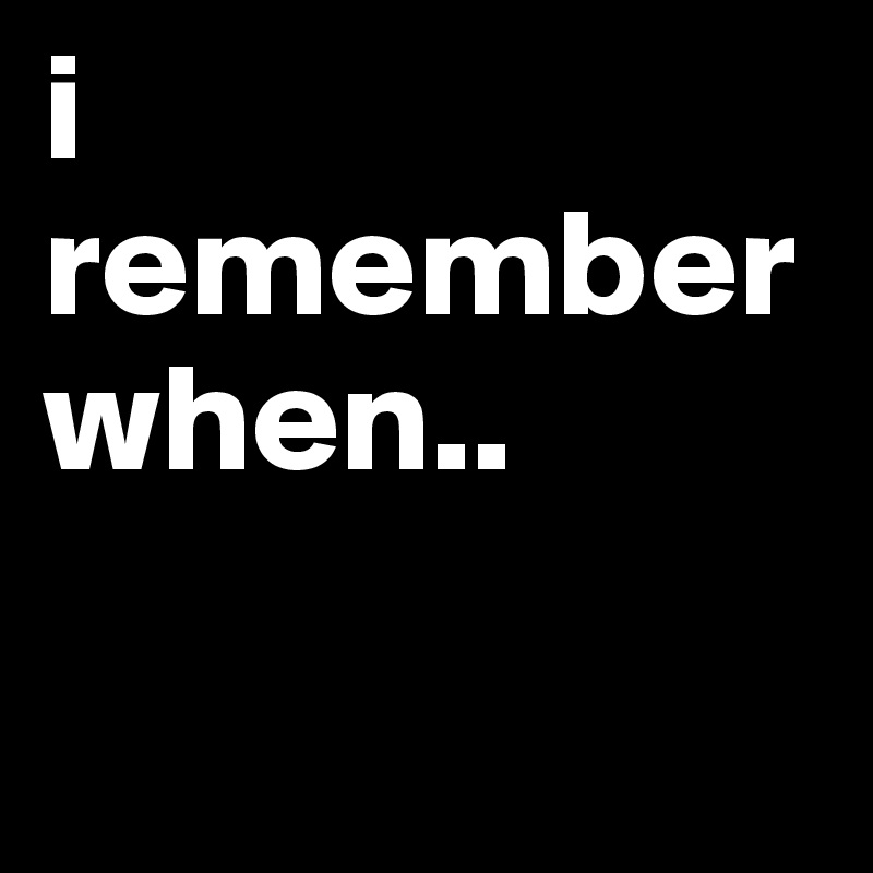 i remember when..

