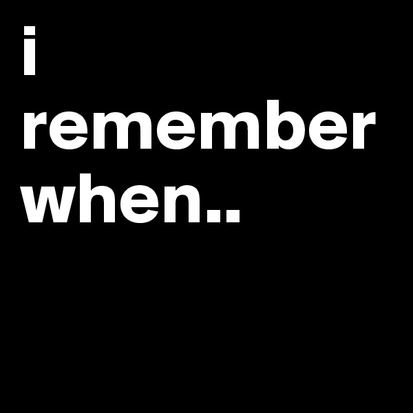 i remember when..

