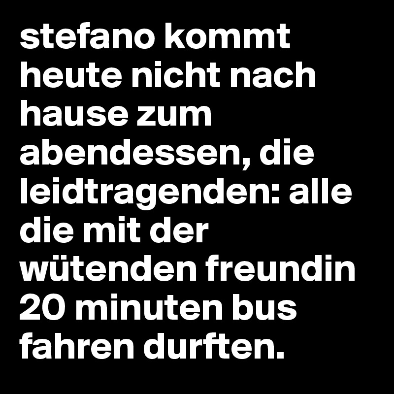 stefano kommt heute nicht nach hause zum abendessen, die leidtragenden: alle die mit der wütenden freundin 20 minuten bus fahren durften. 