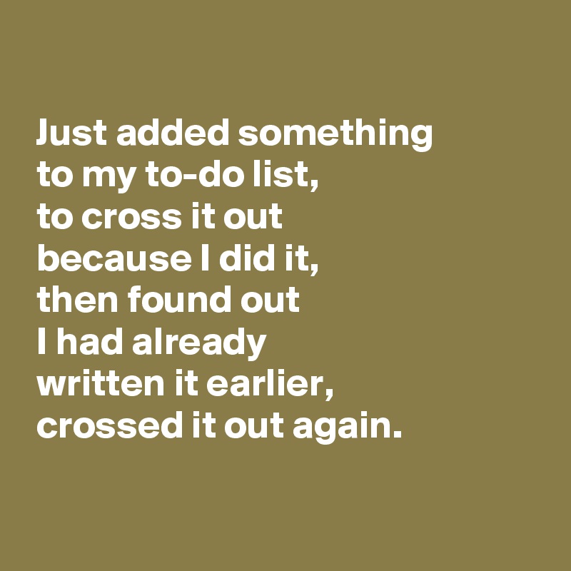 

 Just added something
 to my to-do list,
 to cross it out
 because I did it, 
 then found out
 I had already
 written it earlier,
 crossed it out again.

