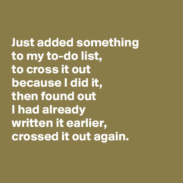 

 Just added something
 to my to-do list,
 to cross it out
 because I did it, 
 then found out
 I had already
 written it earlier,
 crossed it out again.

