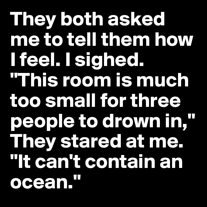 They both asked me to tell them how I feel. I sighed. 
"This room is much too small for three people to drown in," They stared at me. "It can't contain an ocean."