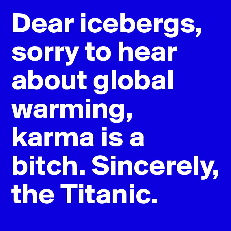 Dear icebergs, sorry to hear about global warming, karma is a bitch. Sincerely, the Titanic. 