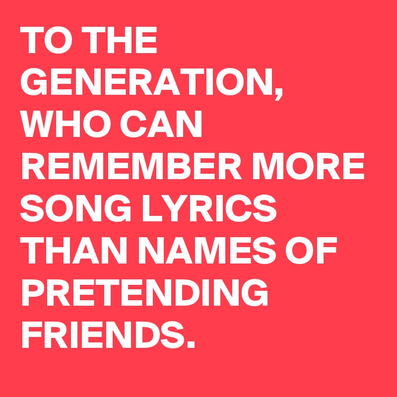 TO THE GENERATION, WHO CAN REMEMBER MORE SONG LYRICS THAN NAMES OF PRETENDING FRIENDS.