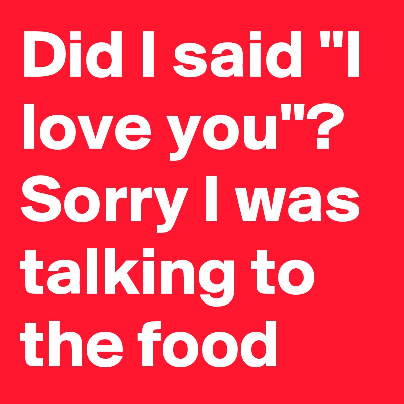 Did I said "I love you"? Sorry I was talking to the food