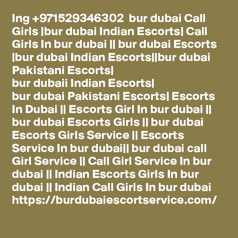 Ing +971529346302  bur dubai Call Girls |bur dubai Indian Escorts| Call Girls In bur dubai || bur dubai Escorts |bur dubai Indian Escorts||bur dubai Pakistani Escorts|
bur dubaii Indian Escorts|
bur dubai Pakistani Escorts| Escorts In Dubai || Escorts Girl In bur dubai || bur dubai Escorts Girls || bur dubai Escorts Girls Service || Escorts Service In bur dubai|| bur dubai call Girl Service || Call Girl Service In bur dubai || Indian Escorts Girls In bur dubai || Indian Call Girls In bur dubai
https://burdubaiescortservice.com/