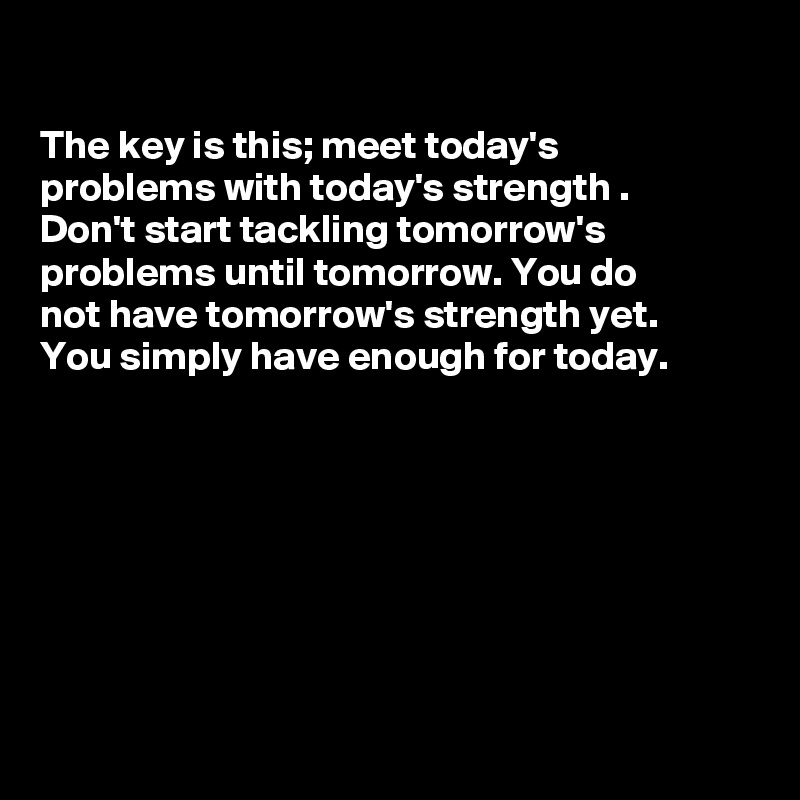 

The key is this; meet today's
problems with today's strength .
Don't start tackling tomorrow's
problems until tomorrow. You do 
not have tomorrow's strength yet.
You simply have enough for today.









