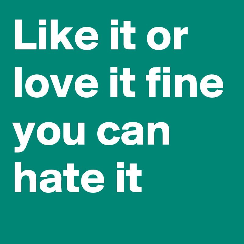 Like it or love it fine you can hate it