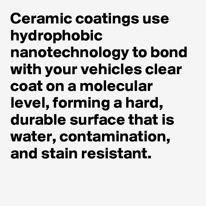 Ceramic coatings use hydrophobic nanotechnology to bond with your vehicles clear coat on a molecular level, forming a hard, durable surface that is water, contamination, and stain resistant.

