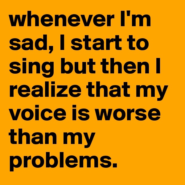 whenever I'm sad, I start to sing but then I realize that my voice is worse than my problems. 