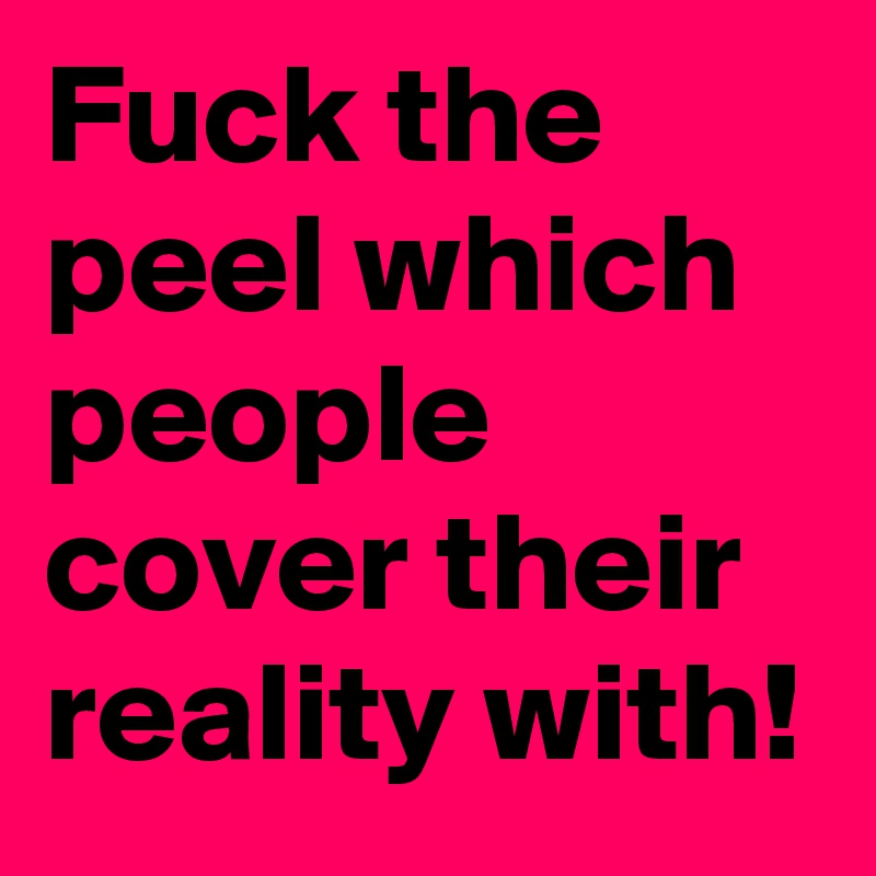 Fuck the peel which people cover their reality with!